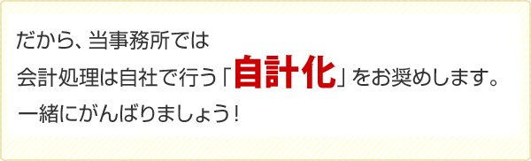 だから、当事務所では会計処理は自社で行う「自計化」をお奨めします。一緒にがんばりましょう！